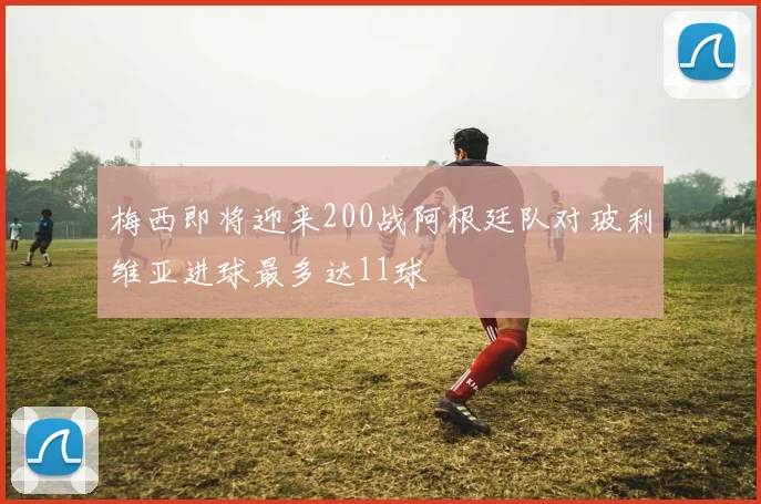 梅西即将迎来200战阿根廷队对玻利维亚进球最多达11球