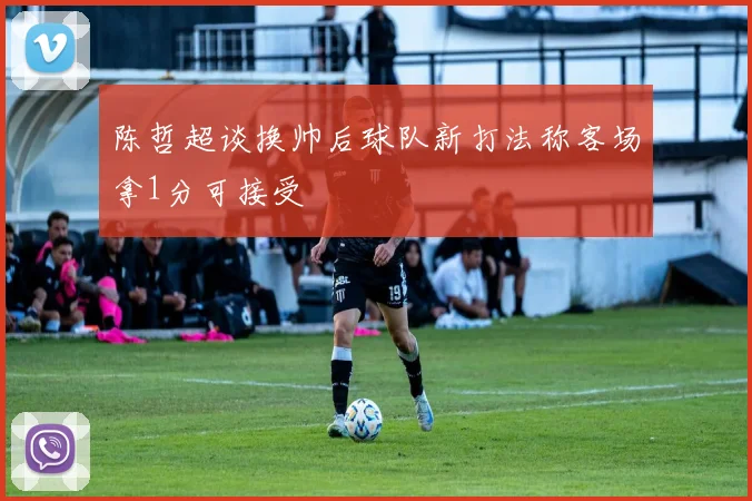 陈哲超谈换帅后球队新打法称客场拿1分可接受