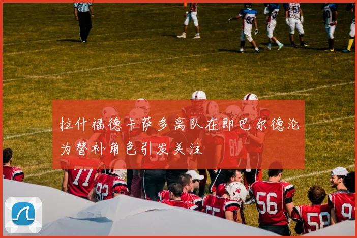 拉什福德卡萨多离队在即巴尔德沦为替补角色引发关注