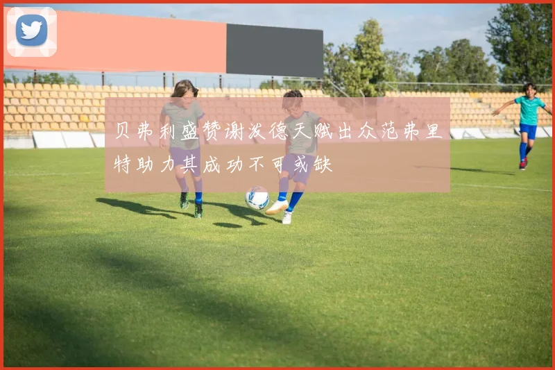 贝弗利盛赞谢泼德天赋出众范弗里特助力其成功不可或缺