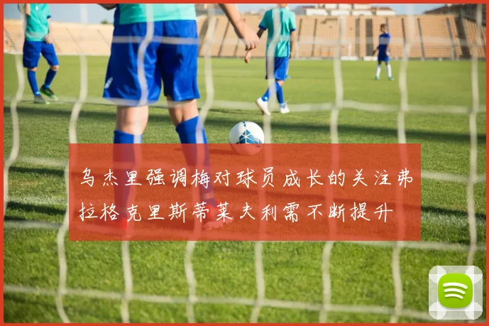 乌杰里强调梅对球员成长的关注弗拉格克里斯蒂莱夫利需不断提升