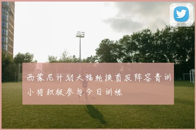 西蒙尼计划大幅轮换首发阵容青训小将积极参与今日训练