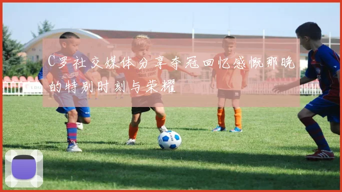 C罗社交媒体分享夺冠回忆感慨那晚的特别时刻与荣耀
