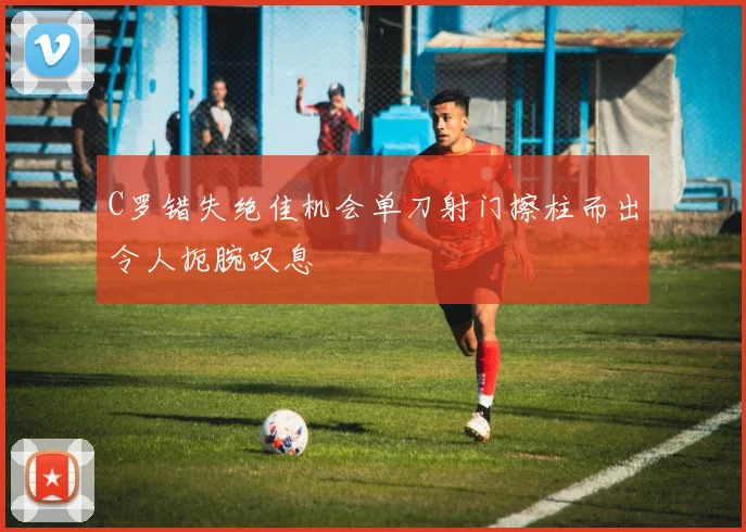 C罗错失绝佳机会单刀射门擦柱而出令人扼腕叹息