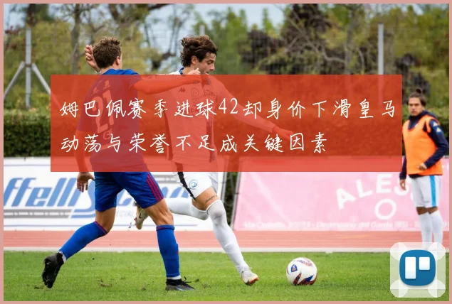 姆巴佩赛季进球42却身价下滑皇马动荡与荣誉不足成关键因素