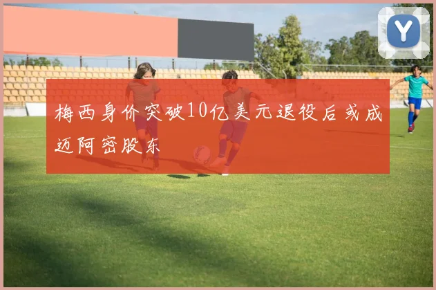 梅西身价突破10亿美元退役后或成迈阿密股东