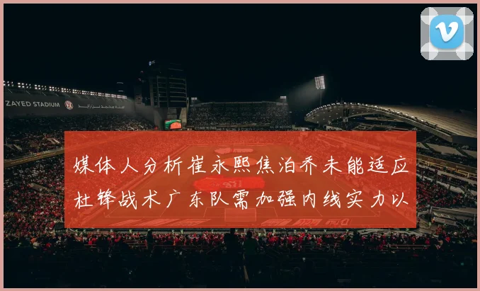 媒体人分析崔永熙焦泊乔未能适应杜锋战术广东队需加强内线实力以提升竞争力