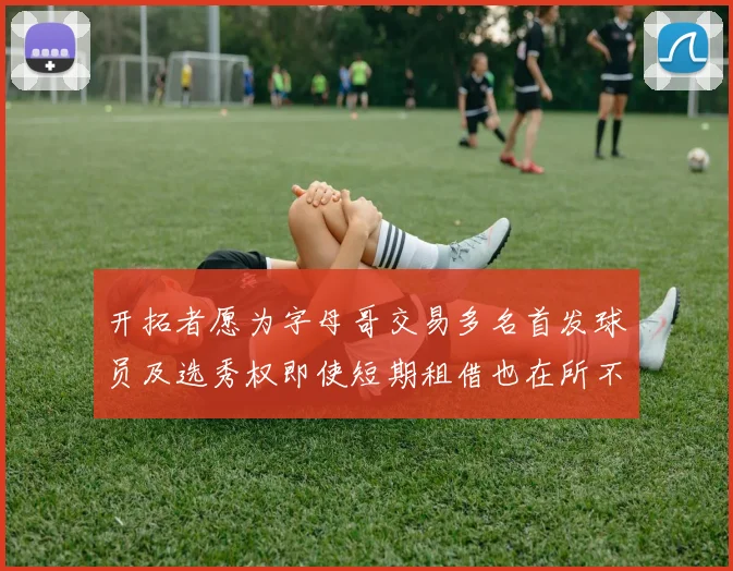 开拓者愿为字母哥交易多名首发球员及选秀权即使短期租借也在所不惜