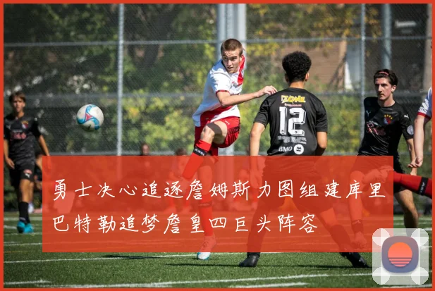 勇士决心追逐詹姆斯力图组建库里巴特勒追梦詹皇四巨头阵容
