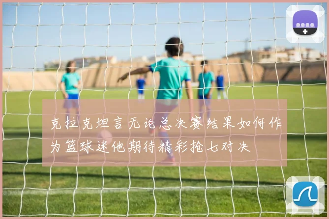 克拉克坦言无论总决赛结果如何作为篮球迷他期待精彩抢七对决