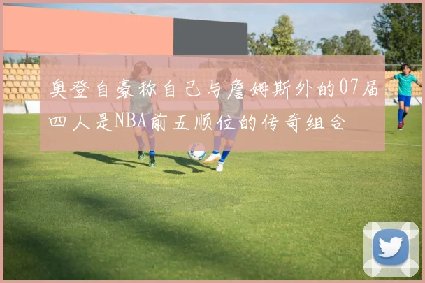 奥登自豪称自己与詹姆斯外的07届四人是NBA前五顺位的传奇组合