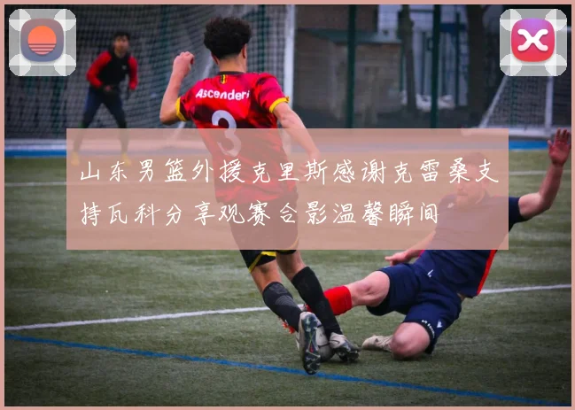 山东男篮外援克里斯感谢克雷桑支持瓦科分享观赛合影温馨瞬间