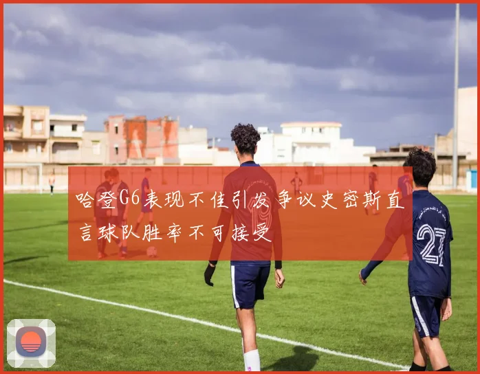 哈登G6表现不佳引发争议史密斯直言球队胜率不可接受