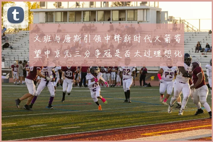 文班与唐斯引领中锋新时代火箭寄望申京无三分争冠是否太过理想化