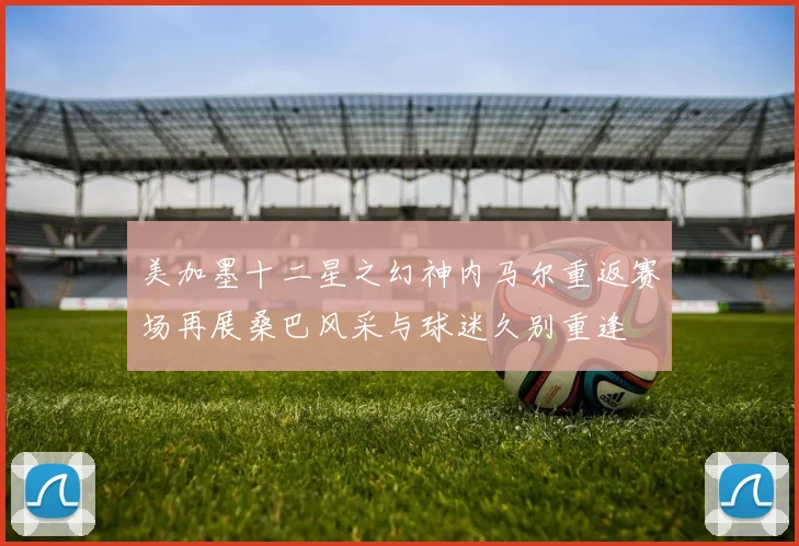 美加墨十二星之幻神内马尔重返赛场再展桑巴风采与球迷久别重逢