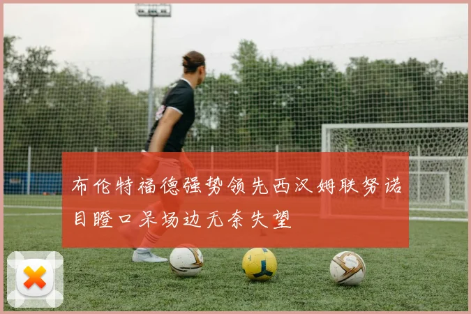 布伦特福德强势领先西汉姆联努诺目瞪口呆场边无奈失望