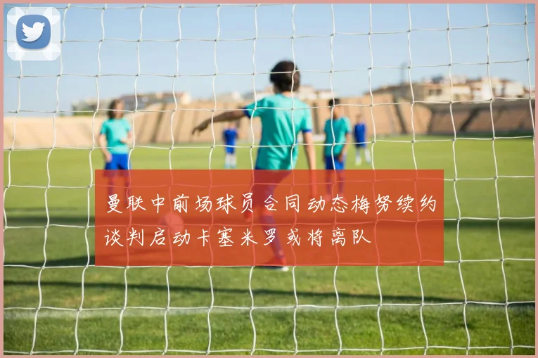 曼联中前场球员合同动态梅努续约谈判启动卡塞米罗或将离队