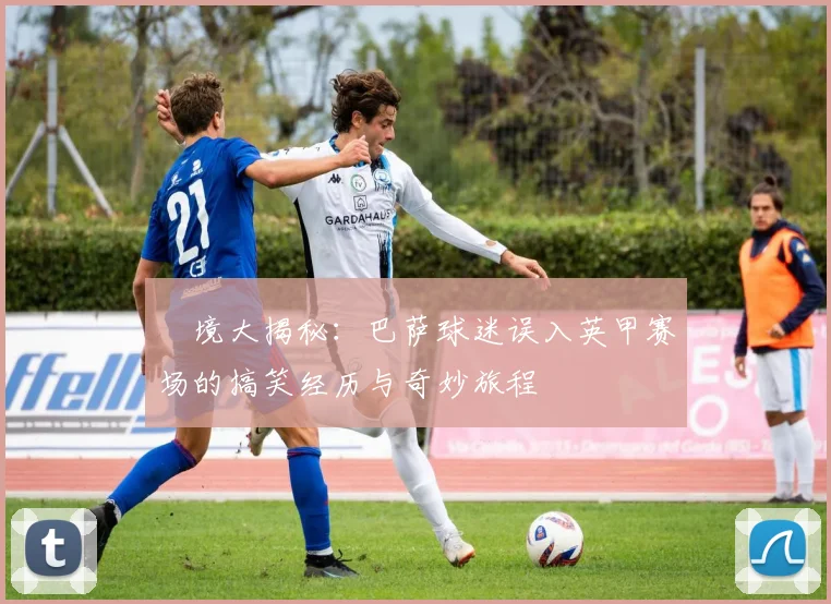囧境大揭秘：巴萨球迷误入英甲赛场的搞笑经历与奇妙旅程