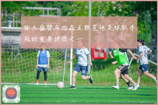 徐杰盛赞布伦森五颗星他是球队夺冠的重要拼图之一