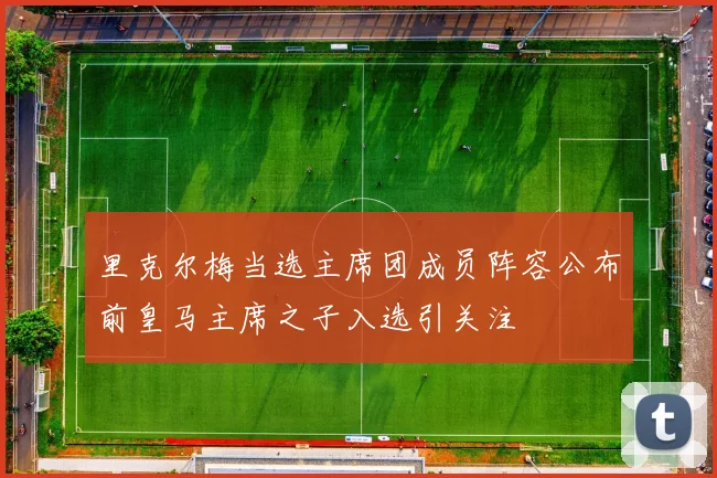里克尔梅当选主席团成员阵容公布前皇马主席之子入选引关注