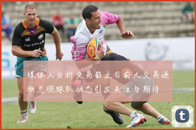 媒体人分析交易截止日前大交易逐渐兑现球队动态引发关注与期待