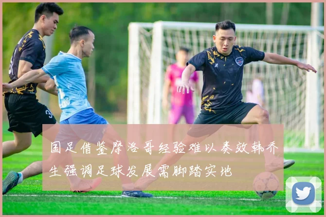 国足借鉴摩洛哥经验难以奏效韩乔生强调足球发展需脚踏实地